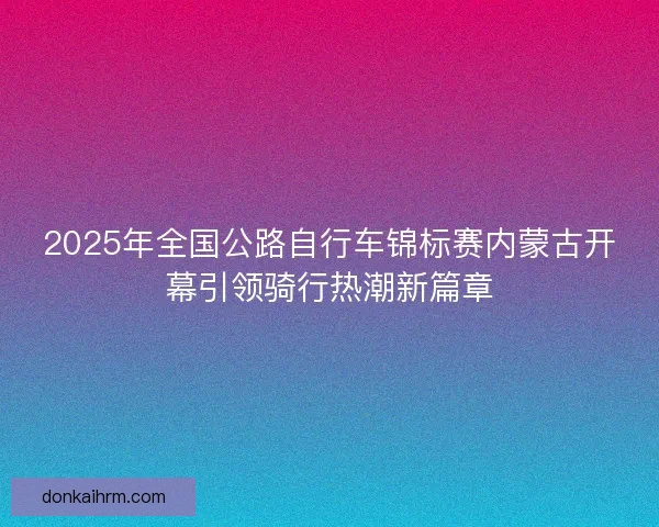 2025年全国公路自行车锦标赛内蒙古开幕引领骑行热潮新篇章
