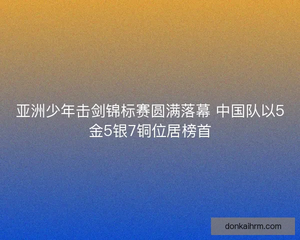 亚洲少年击剑锦标赛圆满落幕 中国队以5金5银7铜位居榜首