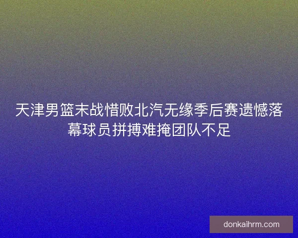 天津男篮末战惜败北汽无缘季后赛遗憾落幕球员拼搏难掩团队不足
