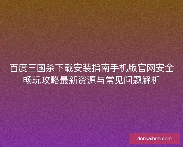 百度三国杀下载安装指南手机版官网安全畅玩攻略最新资源与常见问题解析